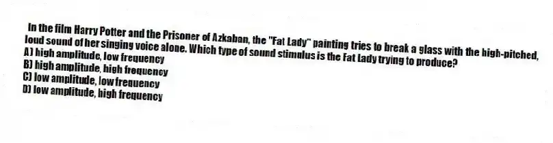  In the film Harry Potter and the Prisoner of Azkaban, the "Fat Lady" painting tries to break a glass with the high-pitched, loud sound of her singing voice alone. Which type of sound stimulus is the Fat Lady trying to produce?
A) high amplitude, low frequency
B) high amplitude, high frequency
C) low amplitude, low frequency
D) low amplitude, high frequency