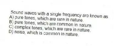 Sound waves with a single frequency are known as
A) pure tones, which are rare in nature.
B) pure tones, which are common in nature.
C) complex tones, which are rare in nature.
D) noise, which is common in nature.