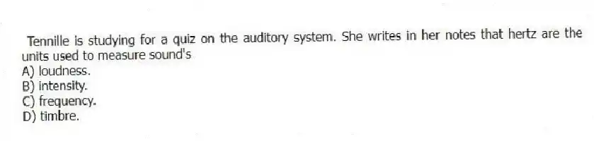 Tennille is studying for a quiz on the auditory system. She writes in her notes that hertz are the units used to measure sound's
A) loudness.
B) intensity.
C) frequency.
D) timbre.