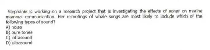 Stephanie is working on a research project that is investigating the effects of sonar on marine mammal communication. Her recordings of whale songs are most likely to include which of the following types of sound?
A) noise
B) pure tones
C) infrasound
D) ultrasound
