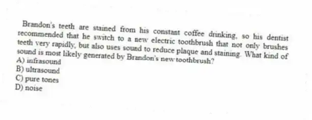 Brandon's teeth are stained from his constant coffee drinking, so his dentist recommended that he switch to a new electric toothbrush that not only brushes teeth very rapidly, but also uses sound to reduce plaque and staining. What kind of sound is most likely generated by Brandon's new toothbrush?
A) infrasound
B) ultrasound
C) pure tones
D) noise