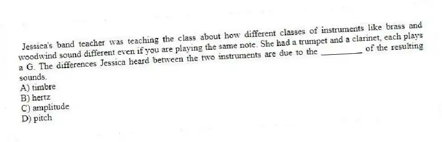 Jessica's band teacher was teaching the class about how different classes of instruments like brass and woodwind sound different even if you are playing the same note. She had a trumpet and a clarinet, each plays a G. The differences Jessica heard between the two instruments are due to the _________ of the resulting sounds.
A) timbre
B) hertz
C) amplitude
D) pitch