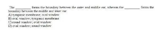 The _________ forms the boundary between the outer and middle ear, whereas the _________ forms the boundary between the middle and inner ear.
A) tympanic membrane; oval window
B) oval window; tympanic membrane
C) round window; oval window
D) oval window; round window