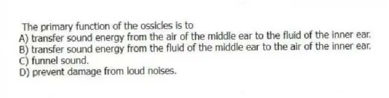 The primary function of the ossicles is to
A) transfer sound energy from the air of the middle ear to the fluid of the inner ear.
B) transfer sound energy from the fluid of the middle ear to the air of the inner ear.
C) funnel sound.
D) prevent damage from loud noises.