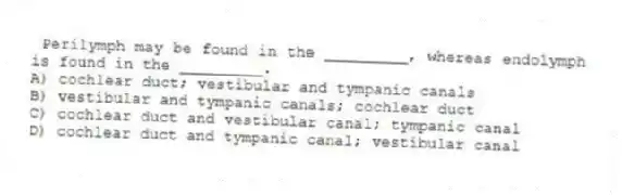 Perilymph may be found in the _________, whereas endolymph is found in the _________.
A) cochlear duct; vestibular and tympanic canals
B) vestibular and tympanic canals; cochlear duct
C) cochlear duct and vestibular canal; tympanic canal
D) cochlear duct and tympanic canal; vestibular canal