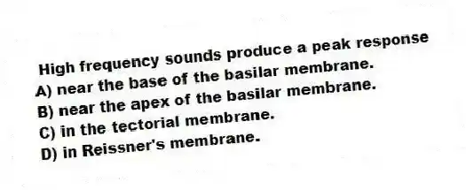 High frequency sounds produce a peak response
A) near the base of the basilar membrane.
B) near the apex of the basilar membrane.
C) in the tectorial membrane.
D) in Reissner's membrane.