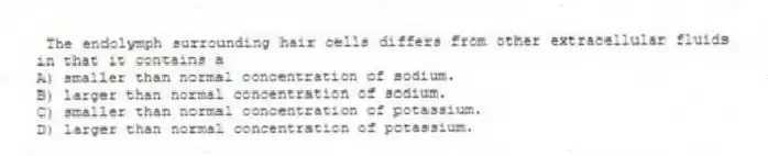  The endolymph surrounding hair cells differs from other extracellular fluids in that it contains a
A) smaller than normal concentration of sodium.
B) larger than normal concentration of sodium.
C) smaller than normal concentration of potassium.
D) larger than normal concentration of potassium.
