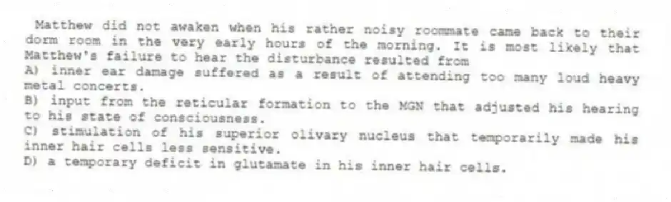 Matthew did not awaken when his rather noisy roommate came back to their dorm room in the very early hours of the morning. It is most likely that Matthew's failure to hear the disturbance resulted from
A) inner ear damage suffered as a result of attending too many loud heavy metal concerts.
B) input from the reticular formation to the MGN that adjusted his hearing to his state of consciousness.
C) stimulation of his superior olivary nucleus that temporarily made his inner hair cells less sensitive.
D) a temporary deficit in glutamate in his inner hair cells.