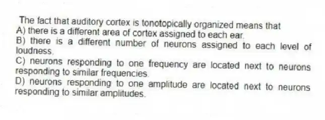The fact that auditory cortex is tonotopically organized means that
A) there is a different area of cortex assigned to each ear.
B) there is a different number of neurons assigned to each level of loudness.
C) neurons responding to one frequency are located next to neurons responding to similar frequencies.
D) neurons responding to one amplitude are located next to neurons responding to similar amplitudes.