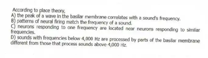 According to place theory,
A) the peak of a wave in the basilar membrane correlates with a sound's frequency.
B) patterns of neural firing match the frequency of a sound.
C) neurons responding to one frequency are located near neurons responding to similar frequencies.
D) sounds with frequencies below 4,000 Hz are processed by parts of the basilar membrane different from those that process sounds above 4,000 Hz.
