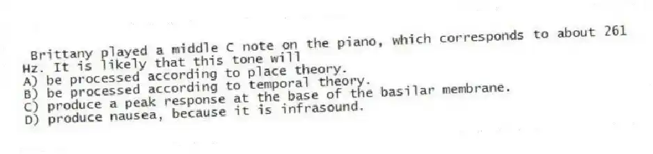 Brittany played a middle C note on the piano, which corresponds to about 261 Hz. It is likely that this tone will
A) be processed according to place theory.
B) be processed according to temporal theory.
C) produce a peak response at the base of the basilar membrane.
D) produce nausea, because it is infrasound.