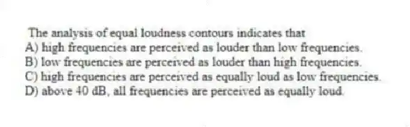  The analysis of equal loudness contours indicates that
A) high frequencies are perceived as louder than low frequencies.
B) low frequencies are perceived as louder than high frequencies.
C) high frequencies are perceived as equally loud as low frequencies.
D) above 40 dB, all frequencies are perceived as equally loud.