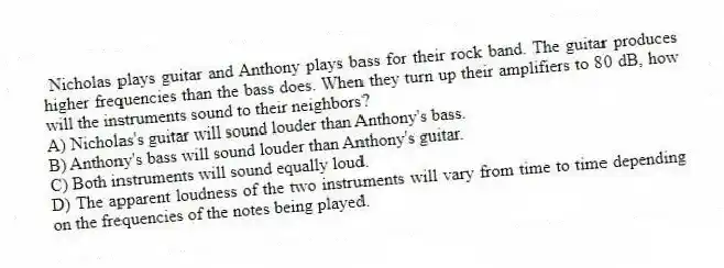Nicholas plays guitar and Anthony plays bass for their rock band. The guitar produces higher frequencies than the bass does. When they turn up their amplifiers to 80 dB, how will the instruments sound to their neighbors?
A) Nicholas's guitar will sound louder than Anthony's bass.
B) Anthony's bass will sound louder than Anthony's guitar.
C) Both instruments will sound equally loud.
D) The apparent loudness of the two instruments will vary from time to time depending on the frequencies of the notes being played.