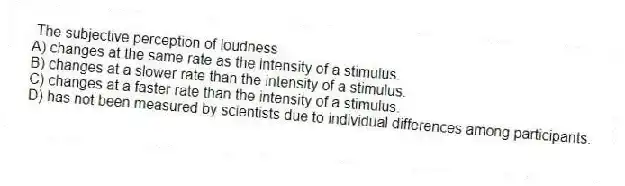 The subjective perception of loudness
A) changes at the same rate as the intensity of a stimulus.
B) changes at a slower rate than the intensity of a stimulus.
C) changes at a faster rate than the intensity of a stimulus.
D) has not been measured by scientists due to individual differences among participants.