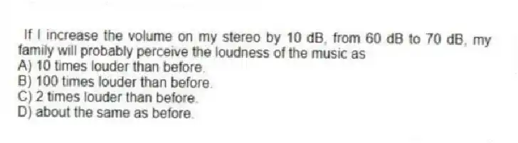 If I increase the volume on my stereo by 10 dB, from 60 dB to 70 dB, my family will probably perceive the loudness of the music as
A) 10 times louder than before.
B) 100 times louder than before.
C) 2 times louder than before.
D) about the same as before.