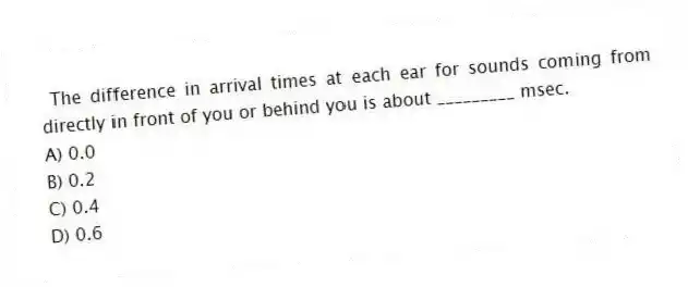 The difference in arrival times at each ear for sounds coming from directly in front of you or behind you is about _________ msec.
A) 0.0
B) 0.2
C) 0.4
D) 0.6
