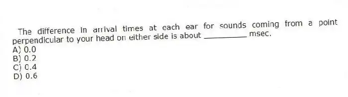 The difference in arrival times at each ear for sounds coming from a point perpendicular to your head on either side is about _________ msec.
A) 0.0
B) 0.2
C) 0.4
D) 0.6