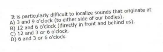 It is particularly difficult to localize sounds that originate at
A) 3 and 9 o'clock (to either side of our bodies).
B) 12 and 6 o'clock (directly in front and behind us).
C) 12 and 3 or 6 o'clock.
D) 6 and 3 or 6 o'clock.