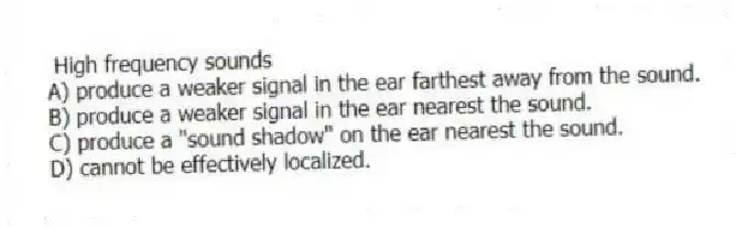 High frequency sounds
A) produce a weaker signal in the ear farthest away from the sound.
B) produce a weaker signal in the ear nearest the sound.
C) produce a "sound shadow" on the ear nearest the sound.
D) cannot be effectively localized.