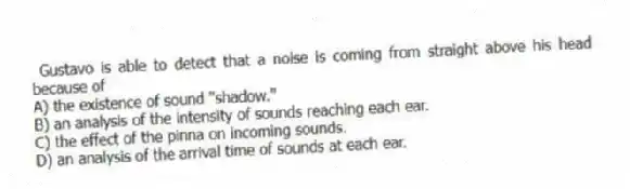 Gustavo is able to detect that a noise is coming from straight above his head because of
A) the existence of sound "shadow."
B) an analysis of the intensity of sounds reaching each ear.
C) the effect of the pinna on incoming sounds.
D) an analysis of the arrival time of sounds at each ear.