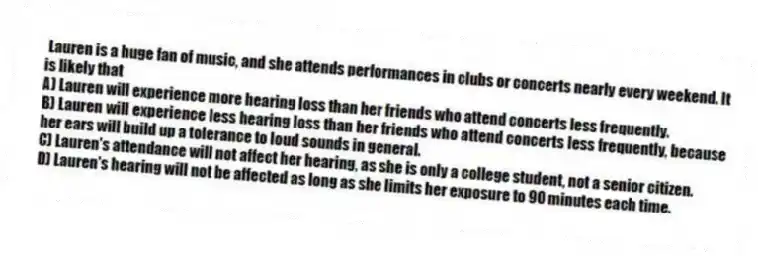 Lauren is a huge fan of music, and she attends performances in clubs or concerts nearly every weekend. It is likely that
A) Lauren will experience more hearing loss than her friends who attend concerts less frequently.
B) Lauren will experience less hearing loss than her friends who attend concerts less frequently, because her ears will build up a tolerance to loud sounds in general.
C) Lauren's attendance will not affect her hearing, as she is only a college student, not a senior citizen.
D) Lauren's hearing will not be affected as long as she limits her exposure to 90 minutes each time.
