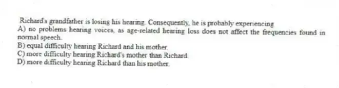  Richard's grandfather is losing his hearing. Consequently, he is probably experiencing
A) no problems hearing voices, as age-related hearing loss does not affect the frequencies found in normal speech.
B) equal difficulty hearing Richard and his mother.
C) more difficulty hearing Richard's mother than Richard.
D) more difficulty hearing Richard than his mother.