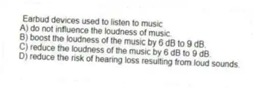 Earbud devices used to listen to music
A) do not influence the loudness of music.
B) boost the loudness of the music by 6 dB to 9 dB.
C) reduce the loudness of the music by 6 dB to 9 dB.
D) reduce the risk of hearing loss resulting from loud sounds.