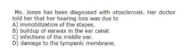 Ms. Jones has been diagnosed with otosclerosis. Her doctor told her that her hearing loss was due to
A) immobilization of the stapes.
B) buildup of earwax in the ear canal.
C) infections of the middle ear.
D) damage to the tympanic membrane.