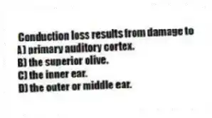 Conduction loss results from damage to
A) primary auditory cortex.
B) the superior olive.
C) the inner ear.
D) the outer or middle ear.