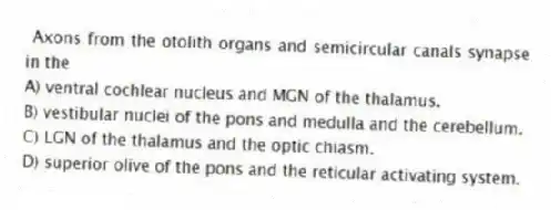 Axons from the otolith organs and semicircular canals synapse in the
A) ventral cochlear nucleus and MGN of the thalamus.
B) vestibular nuclei of the pons and medulla and the cerebellum.
C) LGN of the thalamus and the optic chiasm.
D) superior olive of the pons and the reticular activating system.