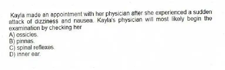 Kayla made an appointment with her physician after she experienced a sudden attack of dizziness and nausea. Kayla's physician will most likely begin the examination by checking her
A) ossicles.
B) pinnas.
C) spinal reflexes.
D) inner ear.