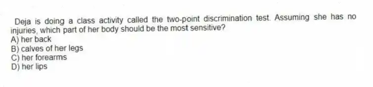 Deja is doing a class activity called the two-point discrimination test. Assuming she has no injuries, which part of her body should be the most sensitive?
A) her back
B) calves of her legs
C) her forearms
D) her lips
