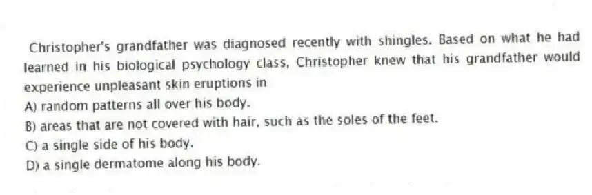 Christopher's grandfather was diagnosed recently with shingles. Based on what he had learned in his biological psychology class, Christopher knew that his grandfather would experience unpleasant skin eruptions in
A) random patterns all over his body.
B) areas that are not covered with hair, such as the soles of the feet.
C) a single side of his body.
D) a single dermatome along his body.