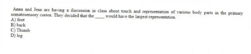 Anna and Jean are having a discussion in class about touch and representation of various body parts in the primary somatosensory cortex. They decided that the ____ would have the largest representation.
A) foot
B) back
C) Thumb
D) leg