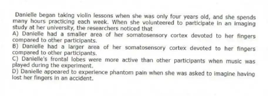 Danielle began taking violin lessons when she was only four years old, and she spends many hours practicing each week. When she volunteered to participate in an imaging study at her university, the researchers noticed that
A) Danielle had a smaller area of her somatosensory cortex devoted to her fingers compared to other participants.
B) Danielle had a larger area of her somatosensory cortex devoted to her fingers compared to other participants.
C) Danielle's frontal lobes were more active than other participants when music was played during the experiment.
D) Danielle appeared to experience phantom pain when she was asked to imagine having lost her fingers in an accident.