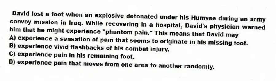 David lost a foot when an explosive detonated under his Humvee during an army convoy mission in Iraq. While recovering in a hospital, David's physician warned him that he might experience "phantom pain." This means that David may
A) experience a sensation of pain that seems to originate in his missing foot.
B) experience vivid flashbacks of his combat injury.
C) experience pain in his remaining foot.
D) experience pain that moves from one area to another randomly.