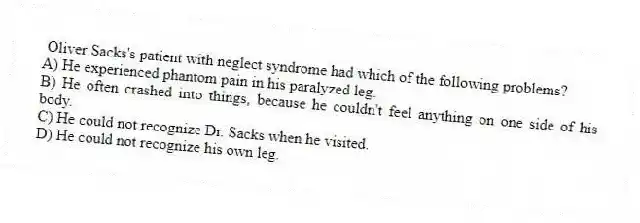 Oliver Sacks's patient with neglect syndrome had which of the following problems?
A) He experienced phantom pain in his paralyzed leg.
B) He often crashed into things, because he couldn't feel anything on one side of his body.
C) He could not recognize Dr. Sacks when he visited.
D) He could not recognize his own leg.