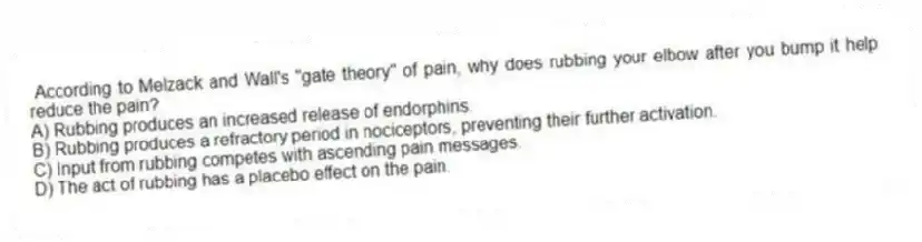According to Melzack and Wall's "gate theory" of pain, why does rubbing your elbow after you bump it help reduce the pain?
A) Rubbing produces an increased release of endorphins.
B) Rubbing produces a refractory period in nociceptors, preventing their further activation.
C) Input from rubbing competes with ascending pain messages.
D) The act of rubbing has a placebo effect on the pain.
