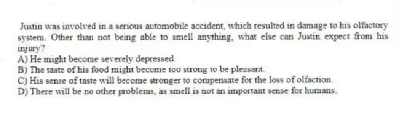 Justin was involved in a serious automobile accident, which resulted in damage to his olfactory system. Other than not being able to smell anything, what else can Justin expect from his injury?
A) He might become severely depressed.
B) The taste of his food might become too strong to be pleasant.
C) His sense of taste will become stronger to compensate for the loss of olfaction.
D) There will be no other problems, as smell is not an important sense for humans.