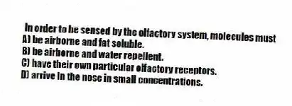 In order to be sensed by the olfactory system, molecules must
A) be airborne and fat soluble.
B) be airborne and water repellent.
C) have their own particular olfactory receptors.
D) arrive in the nose in small concentrations.