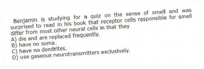 Benjamin is studying for a quiz on the sense of smell and was surprised to read in his book that receptor cells responsible for smell differ from most other neural cells in that they
A) die and are replaced frequently.
B) have no soma.
C) have no dendrites.
D) use gaseous neurotransmitters exclusively.