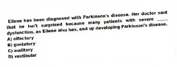 Eilene has been diagnosed with Parkinson's disease. Her doctor said that he isn't surprised because many patients with severe _____ dysfunction, as Eilene also has, end up developing Parkinson's disease.
A) olfactory
B) gustatory
C) auditory
D) vestibular