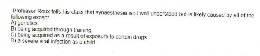 Professor Roux tells his class that synaesthesia isn't well understood but is likely caused by all of the following except
A) genetics.
B) being acquired through training.
C) being acquired as a result of exposure to certain drugs.
D) a severe viral infection as a child.