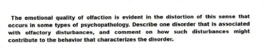 The emotional quality of olfaction is evident in the distortion of this sense that occurs in some types of psychopathology. Describe one disorder that is associated with olfactory disturbances, and comment on how such disturbances might contribute to the behavior that characterizes the disorder.