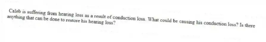 Caleb is suffering from hearing loss as a result of conduction loss. What could be causing his conduction loss? Is there anything that can be done to restore his hearing loss?