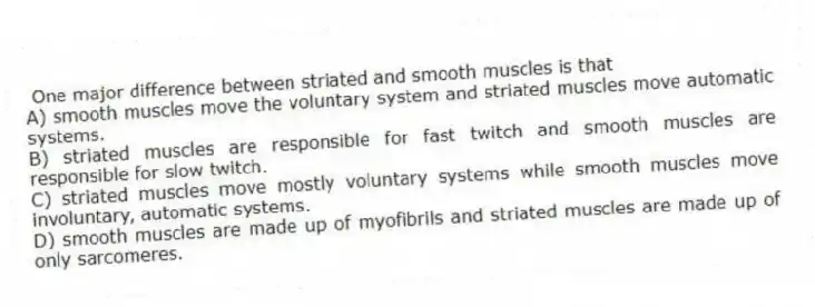 One major difference between striated and smooth muscles is that
A) smooth muscles move the voluntary system and striated muscles move automatic systems.
B) striated muscles are responsible for fast twitch and smooth muscles are responsible for slow twitch.
C) striated muscles move mostly voluntary systems while smooth muscles move involuntary, automatic systems.
D) smooth muscles are made up of myofibrils and striated muscles are made up of only sarcomeres.