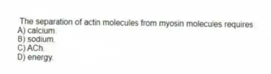  The separation of actin molecules from myosin molecules requires
A) calcium.
B) sodium.
C) ACh.
D) energy.