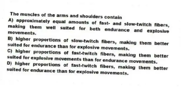 The muscles of the arms and shoulders contain
A) approximately equal amounts of fast- and slow-twitch fibers, making them well suited for both endurance and explosive movements.
B) higher proportions of slow-twitch fibers, making them better suited for endurance than for explosive movements.
C) higher proportions of fast-twitch fibers, making them better suited for explosive movements than for endurance movements.
D) higher proportions of fast-twitch fibers, making them better suited for endurance than for explosive movements.