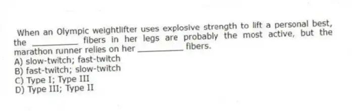 When an Olympic weightlifter uses explosive strength to lift a personal best, the _________ fibers in her legs are probably the most active, but the marathon runner relies on her _________ fibers.
A) slow-twitch; fast-twitch
B) fast-twitch; slow-twitch
C) Type I; Type III
D) Type III; Type II