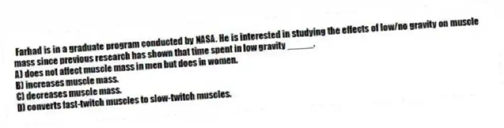  Farhad is in a graduate program conducted by NASA. He is interested in studying the effects of low/no gravity on muscle mass since previous research has shown that time spent in low gravity _____.
A) does not affect muscle mass in men but does in women.
B) increases muscle mass.
C) decreases muscle mass.
D) converts fast-twitch muscles to slow-twitch muscles.